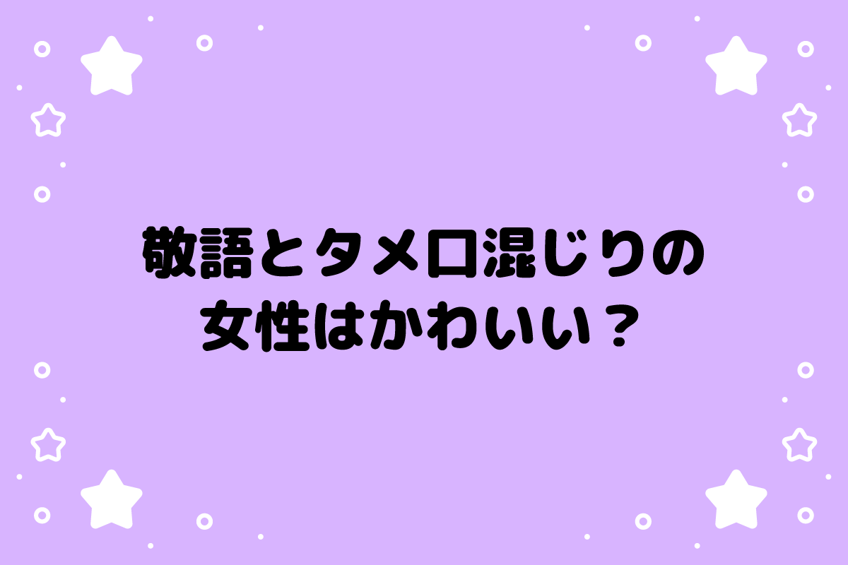 敬語とタメ口混じりの女性はかわいい？男性はどう感じる？