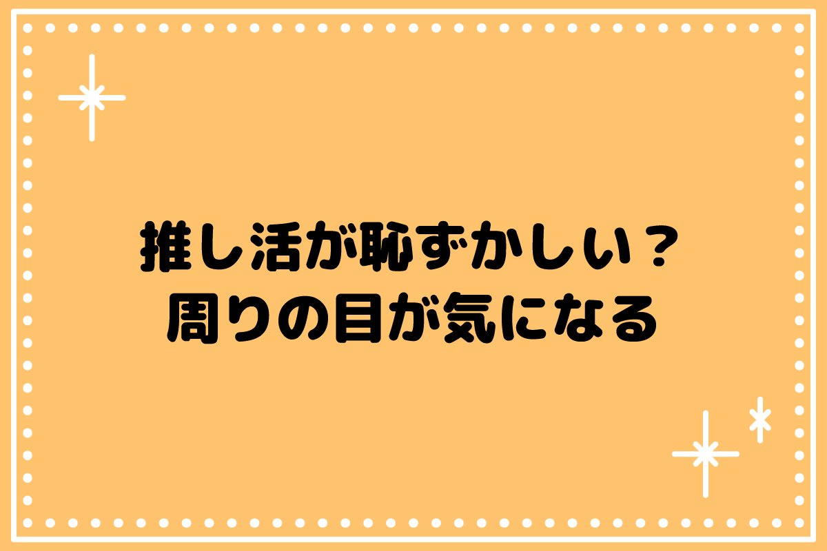 【おた歴30年】推し活が恥ずかしい？周りの目が気になる時の考え方
